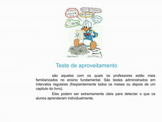 Teste de aproveitamento
são aqueles com os quais os professores estão mais
familiarizados no ensino fundamental. São testes administrados em
intervalos regulares (freqüentemente todos os meses ou depois de um
capitulo do livro).
Eles podem ser extremamente úteis para detectar o que os
alunos aprenderam individualmente.

 