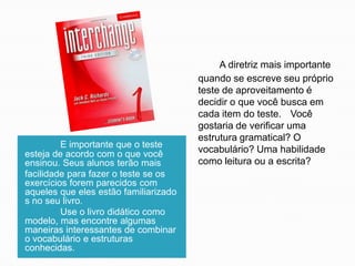 E importante que o teste
esteja de acordo com o que você
ensinou. Seus alunos terão mais
facilidade para fazer o teste se os
exercícios forem parecidos com
aqueles que eles estão familiarizado
s no seu livro.
Use o livro didático como
modelo, mas encontre algumas
maneiras interessantes de combinar
o vocabulário e estruturas
conhecidas.

A diretriz mais importante
quando se escreve seu próprio
teste de aproveitamento é
decidir o que você busca em
cada item do teste. Você
gostaria de verificar uma
estrutura gramatical? O
vocabulário? Uma habilidade
como leitura ou a escrita?

 