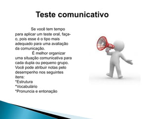 Teste comunicativo
Se você tem tempo
para aplicar um teste oral, façao, pois esse é o tipo mais
adequado para uma avaliação
da comunicação.
É melhor organizar
uma situação comunicativa para
cada dupla ou pequeno grupo.
Você pode atribuir notas pelo
desempenho nos seguintes
itens:
*Estrutura
*Vocabulário
*Pronuncia e entonação

 