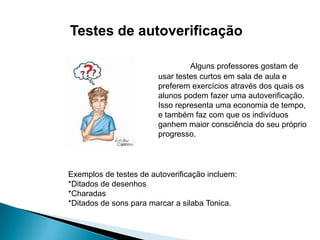 Testes de autoverificação
Alguns professores gostam de
usar testes curtos em sala de aula e
preferem exercícios através dos quais os
alunos podem fazer uma autoverificação.
Isso representa uma economia de tempo,
e também faz com que os indivíduos
ganhem maior consciência do seu próprio
progresso.

Exemplos de testes de autoverificação incluem:
*Ditados de desenhos
*Charadas
*Ditados de sons para marcar a silaba Tonica.

 