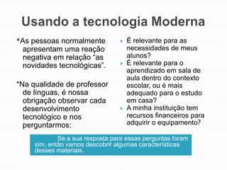 *As pessoas normalmente
apresentam uma reação
negativa em relação “as
novidades tecnológicas”.
*Na qualidade de professor
de línguas, é nossa
obrigação observar cada
desenvolvimento
tecnológico e nos
perguntarmos:







É relevante para as
necessidades de meus
alunos?
É relevante para o
aprendizado em sala de
aula dentro do contexto
escolar, ou é mais
adequado para o estudo
em casa?
A minha instituição tem
recursos financeiros para
adquirir o equipamento?

Se a sua resposta para essas perguntas foram
sim, então vamos descobrir algumas características
desses materiais.

 