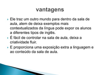 





Ele traz um outro mundo para dentro da sala de
aula, alem de deixa exemplos mais
contextualizados da língua pode expor os alunos
a diferentes tipos de inglês.
É fácil de controlar na sala de aula, deixa a
criatividade fluir.
E proporciona uma exposição extra a linguagem e
ao conteúdo da sala de aula.

 