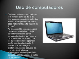 



Cada vez mais os computadores
tem tornado parte do dia-a-dia
das pessoas e principalmente dos
jovens. Então porque não tornar
esse instrumento parte da aula de
línguas?
Ao alunos estão preparados para
usar essas atividades, pois já
estão familiarizados com o
computador. Assim, um numero
cada vez maior de alunos pode
ter a possibilidade de aprender
inglês fora da sala de aula. E,
mesmo que não o façam
diretamente, não se esqueça de
que o inglês é a língua
internacional dos computadores:
os alunos estarão usando o inglês
de forma real.

 