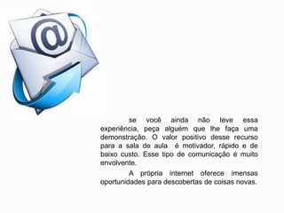 se você ainda não teve essa
experiência, peça alguém que lhe faça uma
demonstração. O valor positivo desse recurso
para a sala de aula é motivador, rápido e de
baixo custo. Esse tipo de comunicação é muito
envolvente.
A própria internet oferece imensas
oportunidades para descobertas de coisas novas.

 