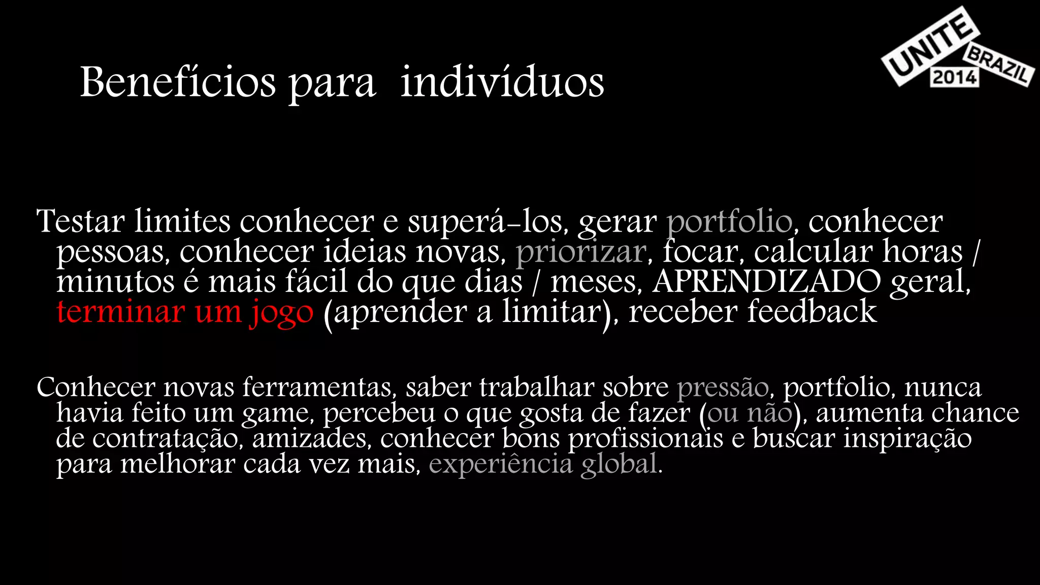 Benefícios para indivíduos 
Testar limites conhecer e superá-los, gerar portfolio, conhecer 
pessoas, conhecer ideias novas, priorizar, focar, calcular horas / 
minutos é mais fácil do que dias / meses, APRENDIZADO geral, 
terminar um jogo (aprender a limitar), receber feedback 
Conhecer novas ferramentas, saber trabalhar sobre pressão, portfolio, nunca 
havia feito um game, percebeu o que gosta de fazer (ou não), aumenta chance 
de contratação, amizades, conhecer bons profissionais e buscar inspiração 
para melhorar cada vez mais, experiência global. 
 