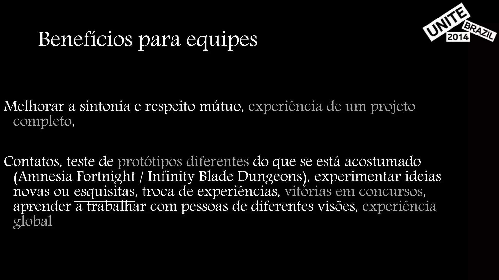 Benefícios para equipes 
Melhorar a sintonia e respeito mútuo, experiência de um projeto 
completo, 
Contatos, teste de protótipos diferentes do que se está acostumado 
(Amnesia Fortnight / Infinity Blade Dungeons), experimentar ideias 
novas ou esquisitas, troca de experiências, vitórias em concursos, 
aprender a trabalhar com pessoas de diferentes visões, experiência 
global 
 
