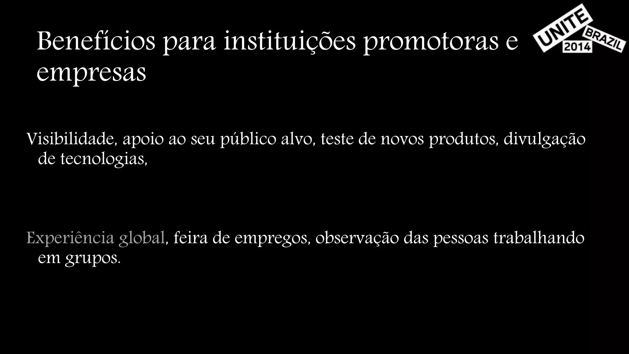 Benefícios para instituições promotoras e 
empresas 
Visibilidade, apoio ao seu público alvo, teste de novos produtos, divulgação 
de tecnologias, 
Experiência global, feira de empregos, observação das pessoas trabalhando 
em grupos. 
 