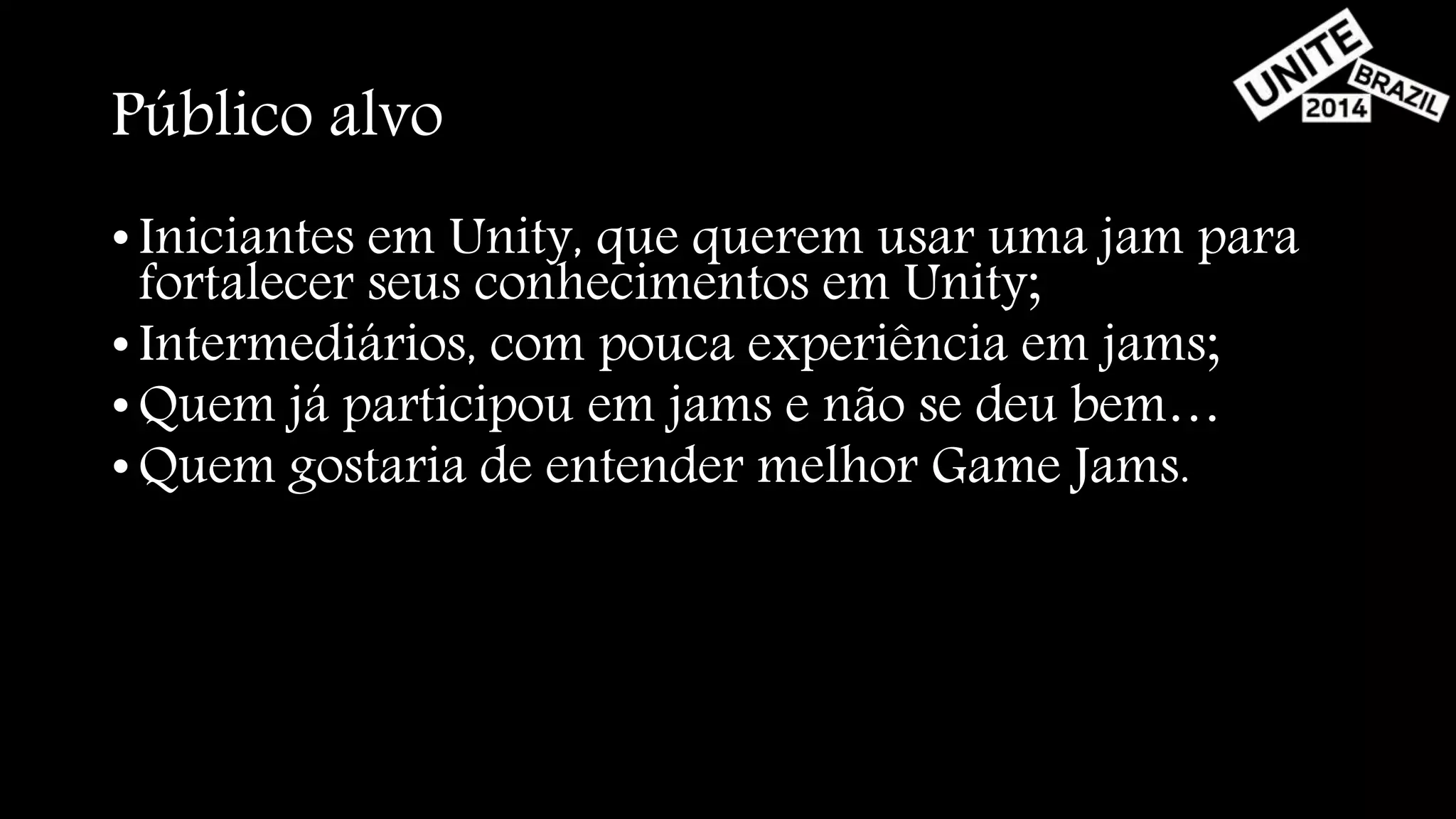Público alvo 
• Iniciantes em Unity, que querem usar uma jam para 
fortalecer seus conhecimentos em Unity; 
• Intermediários, com pouca experiência em jams; 
•Quem já participou em jams e não se deu bem… 
•Quem gostaria de entender melhor Game Jams. 
 
