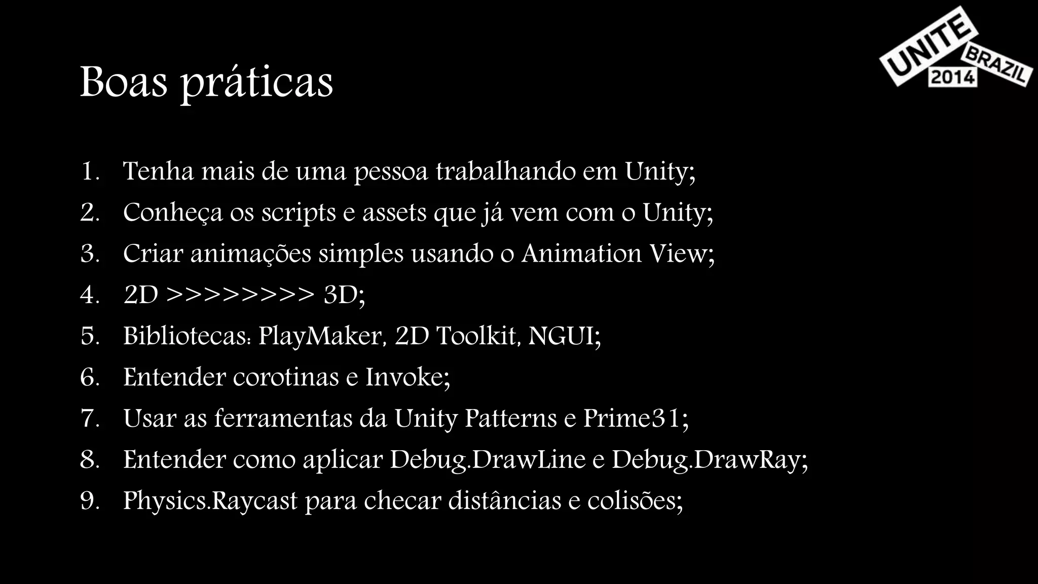 Boas práticas 
1. Tenha mais de uma pessoa trabalhando em Unity; 
2. Conheça os scripts e assets que já vem com o Unity; 
3. Criar animações simples usando o Animation View; 
4. 2D >>>>>>>> 3D; 
5. Bibliotecas: PlayMaker, 2D Toolkit, NGUI; 
6. Entender corotinas e Invoke; 
7. Usar as ferramentas da Unity Patterns e Prime31; 
8. Entender como aplicar Debug.DrawLine e Debug.DrawRay; 
9. Physics.Raycast para checar distâncias e colisões; 
 