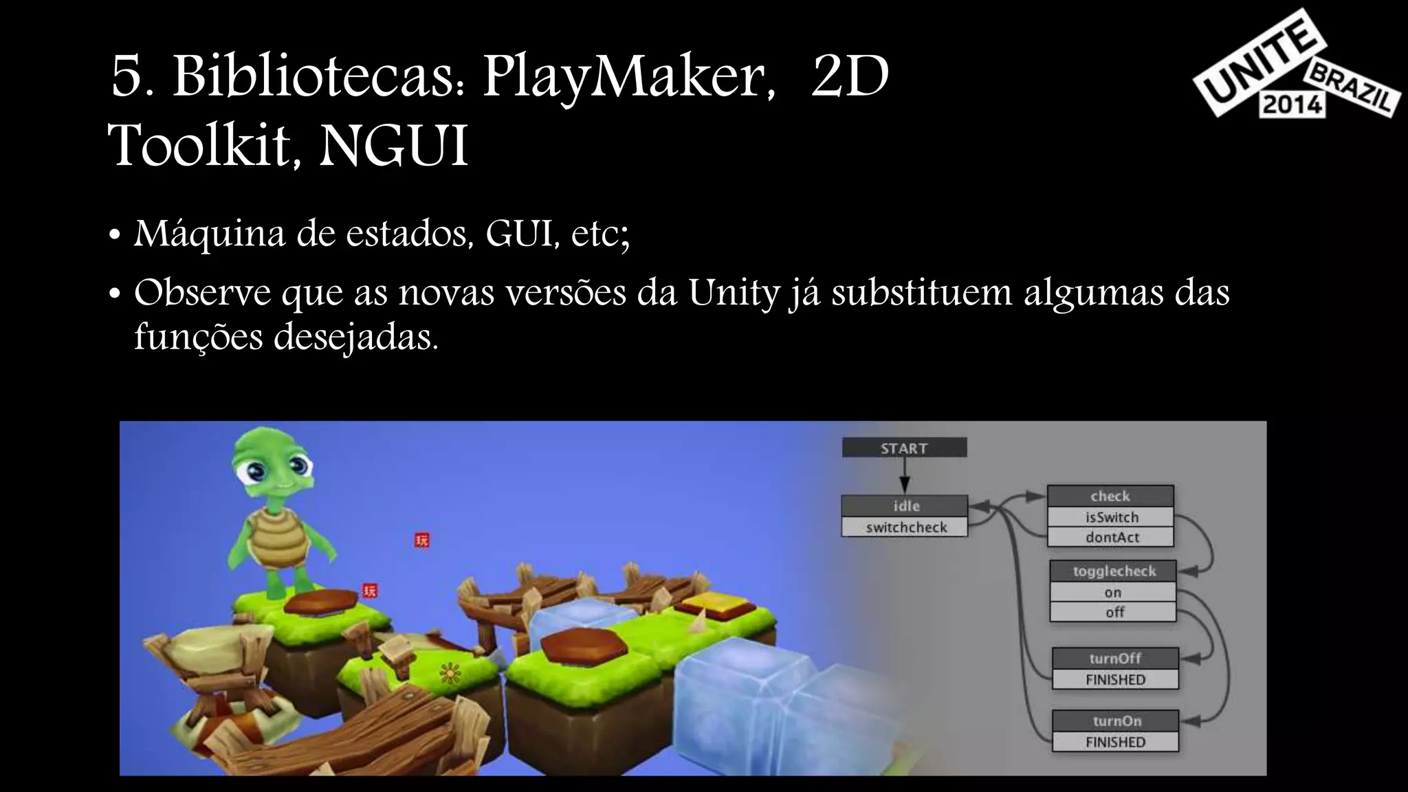 5. Bibliotecas: PlayMaker, 2D 
Toolkit, NGUI 
• Máquina de estados, GUI, etc; 
• Observe que as novas versões da Unity já substituem algumas das 
funções desejadas. 
 