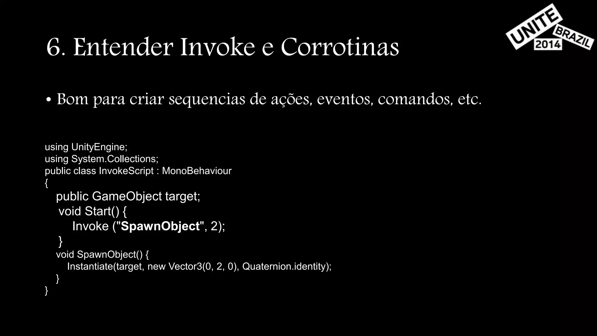 6. Entender Invoke e Corrotinas 
• Bom para criar sequencias de ações, eventos, comandos, etc. 
using UnityEngine; 
using System.Collections; 
public class InvokeScript : MonoBehaviour 
{ 
public GameObject target; 
void Start() { 
Invoke ("SpawnObject", 2); 
} 
void SpawnObject() { 
Instantiate(target, new Vector3(0, 2, 0), Quaternion.identity); 
} 
} 
 