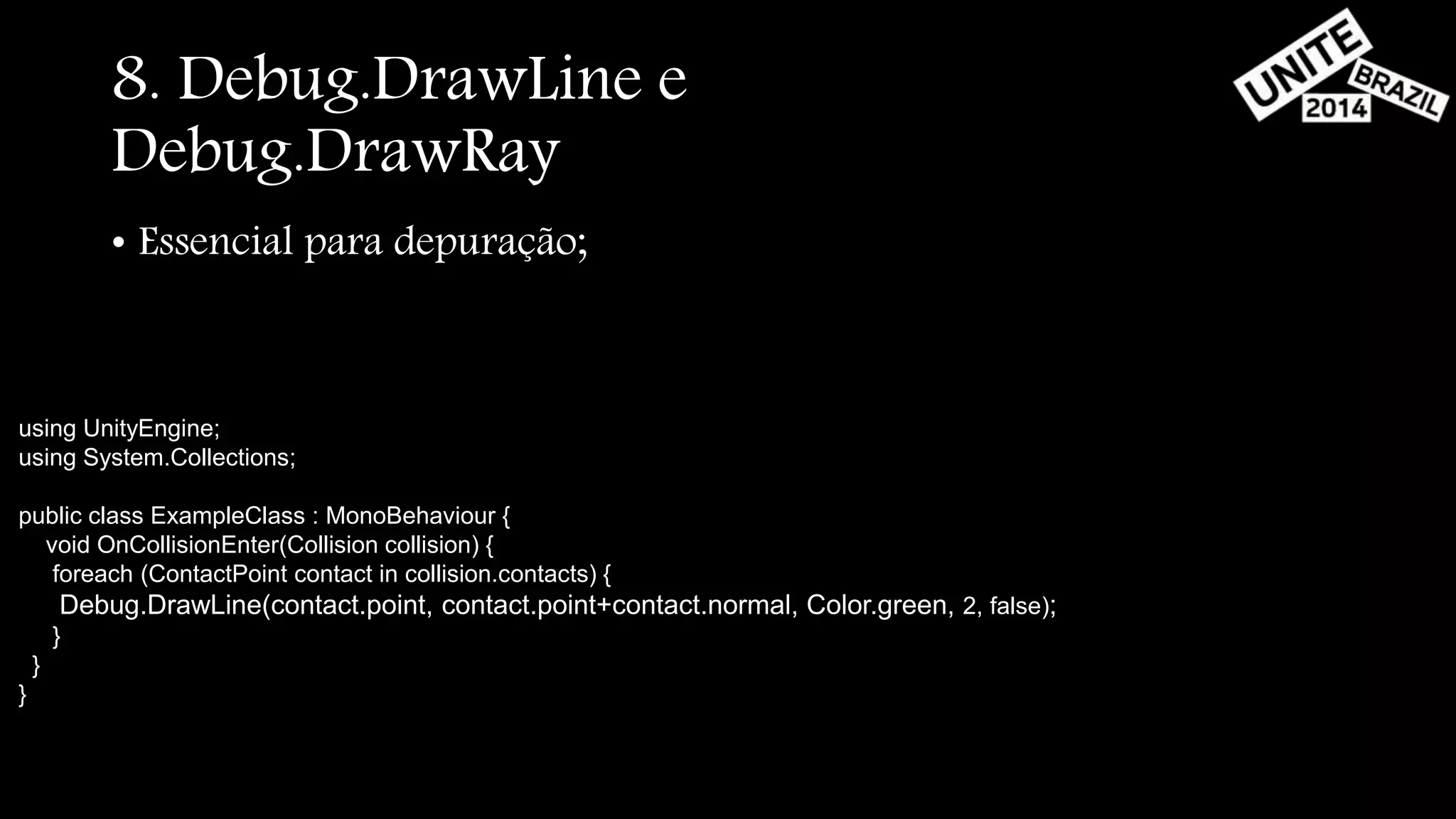 8. Debug.DrawLine e 
Debug.DrawRay 
• Essencial para depuração; 
using UnityEngine; 
using System.Collections; 
public class ExampleClass : MonoBehaviour { 
void OnCollisionEnter(Collision collision) { 
foreach (ContactPoint contact in collision.contacts) { 
Debug.DrawLine(contact.point, contact.point+contact.normal, Color.green, 2, false); 
} 
} 
} 
 