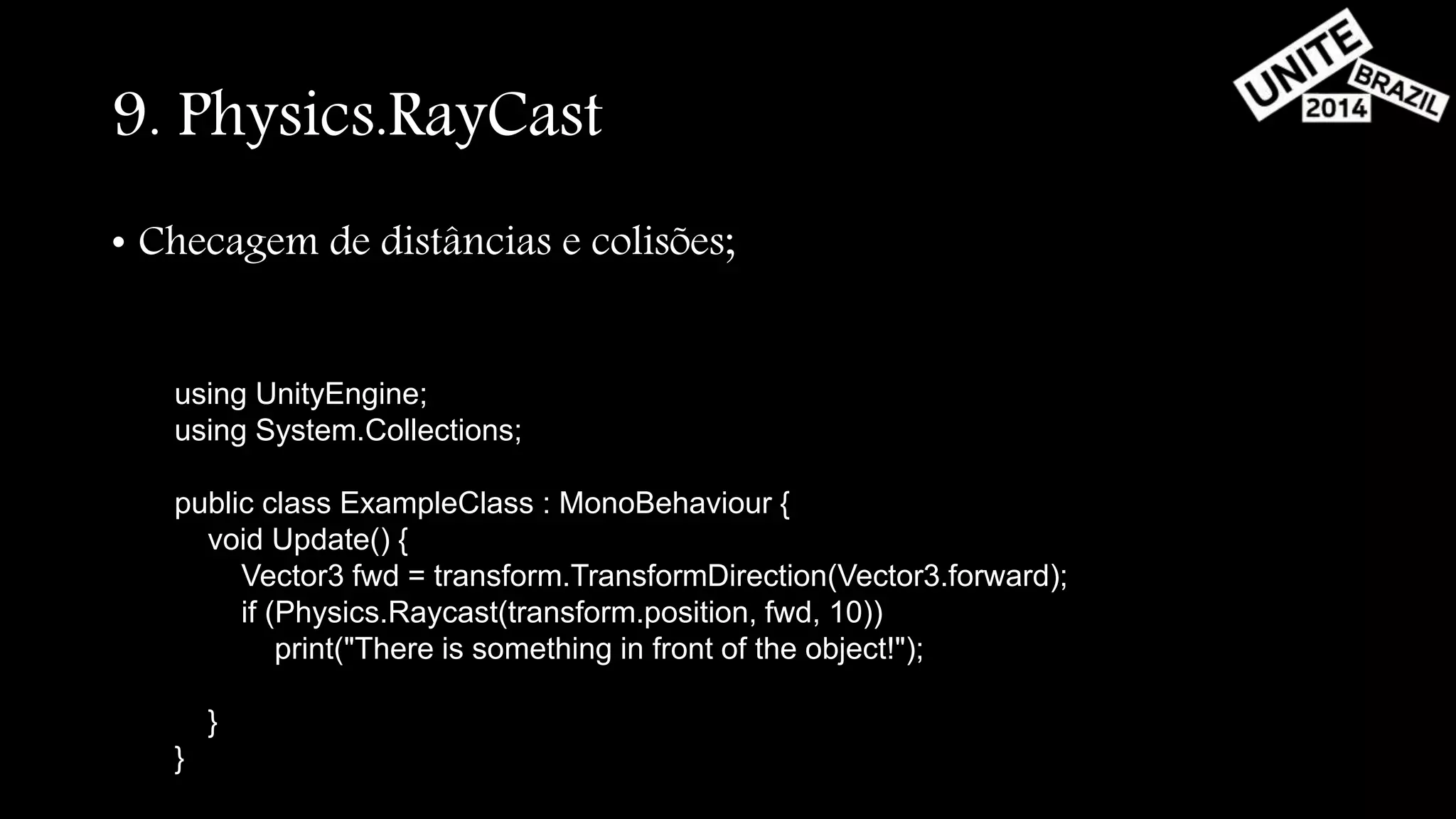 9. Physics.RayCast 
• Checagem de distâncias e colisões; 
using UnityEngine; 
using System.Collections; 
public class ExampleClass : MonoBehaviour { 
void Update() { 
Vector3 fwd = transform.TransformDirection(Vector3.forward); 
if (Physics.Raycast(transform.position, fwd, 10)) 
print("There is something in front of the object!"); 
} 
} 
 