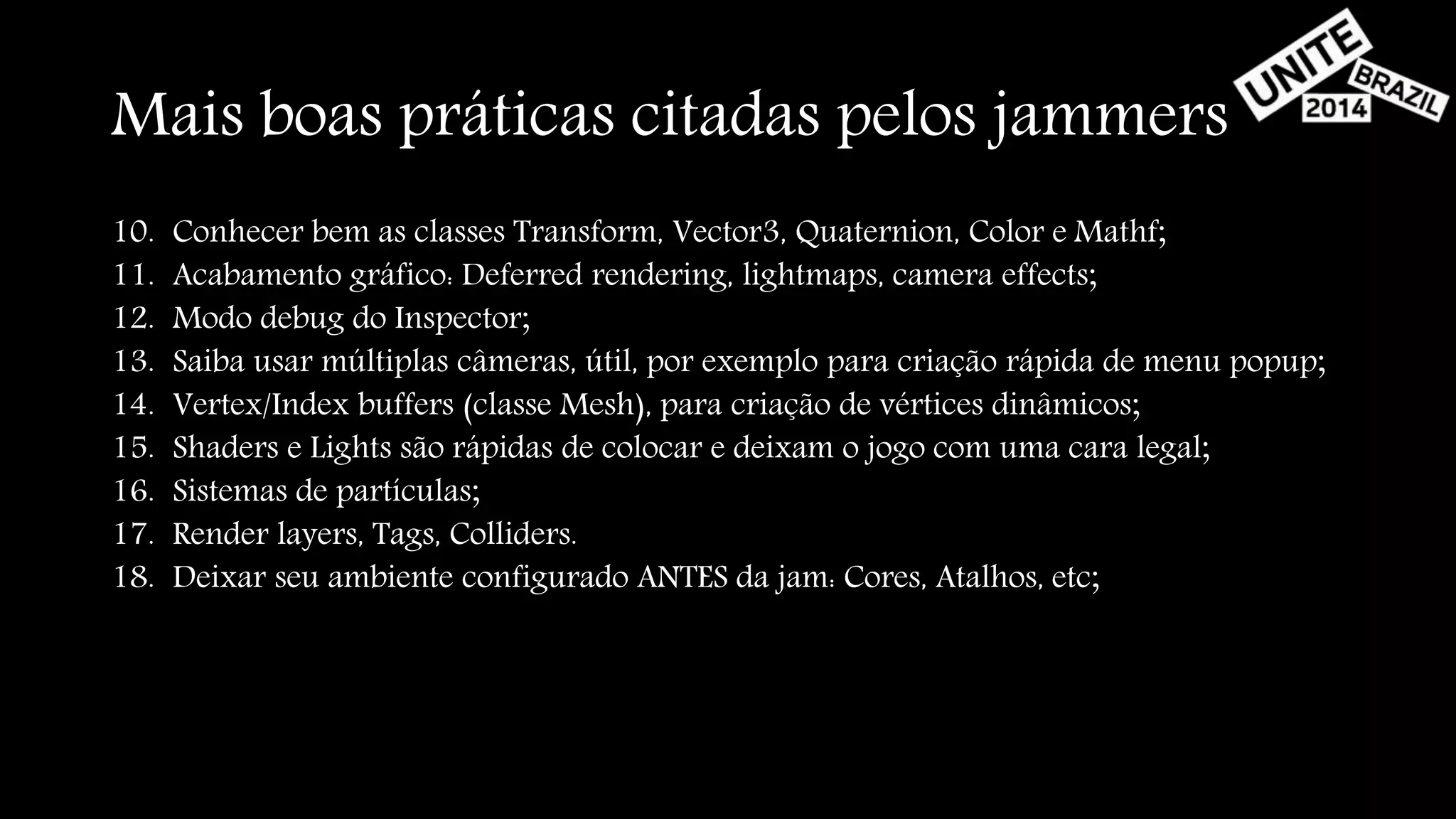 Mais boas práticas citadas pelos jammers 
10. Conhecer bem as classes Transform, Vector3, Quaternion, Color e Mathf; 
11. Acabamento gráfico: Deferred rendering, lightmaps, camera effects; 
12. Modo debug do Inspector; 
13. Saiba usar múltiplas câmeras, útil, por exemplo para criação rápida de menu popup; 
14. Vertex/Index buffers (classe Mesh), para criação de vértices dinâmicos; 
15. Shaders e Lights são rápidas de colocar e deixam o jogo com uma cara legal; 
16. Sistemas de partículas; 
17. Render layers, Tags, Colliders. 
18. Deixar seu ambiente configurado ANTES da jam: Cores, Atalhos, etc; 
 