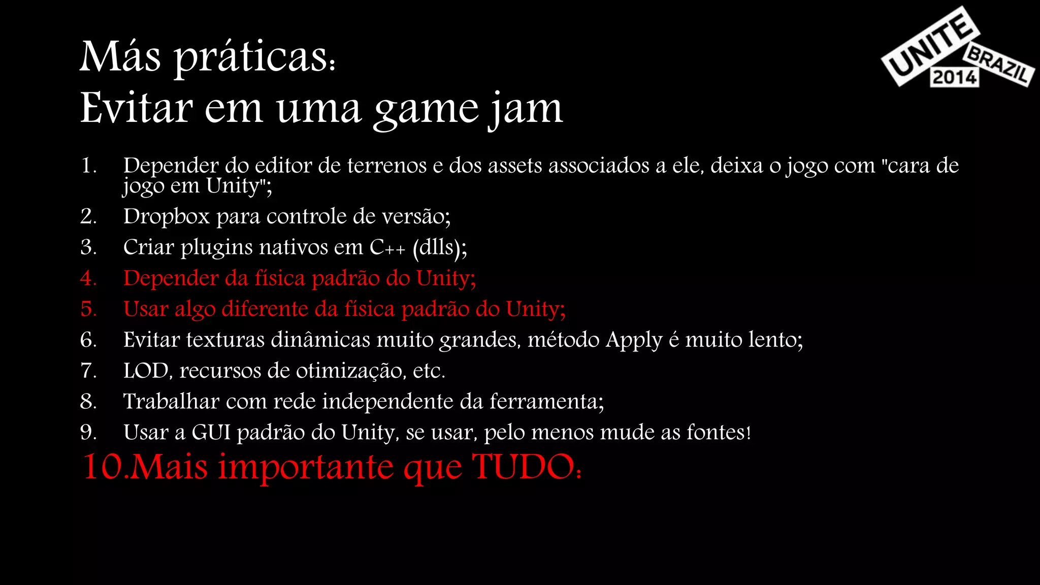 Más práticas: 
Evitar em uma game jam 
1. Depender do editor de terrenos e dos assets associados a ele, deixa o jogo com "cara de 
jogo em Unity"; 
2. Dropbox para controle de versão; 
3. Criar plugins nativos em C++ (dlls); 
4. Depender da física padrão do Unity; 
5. Usar algo diferente da física padrão do Unity; 
6. Evitar texturas dinâmicas muito grandes, método Apply é muito lento; 
7. LOD, recursos de otimização, etc. 
8. Trabalhar com rede independente da ferramenta; 
9. Usar a GUI padrão do Unity, se usar, pelo menos mude as fontes! 
10.Mais importante que TUDO: 
 