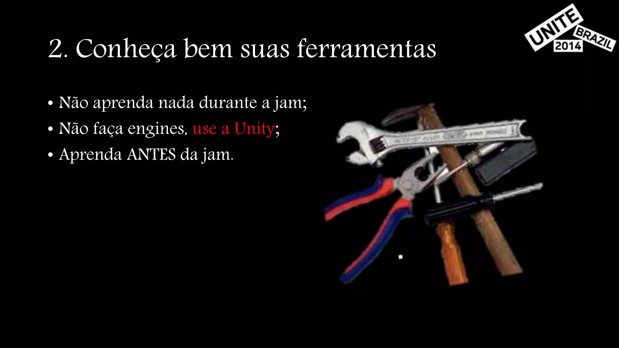 2. Conheça bem suas ferramentas 
• Não aprenda nada durante a jam; 
• Não faça engines, use a Unity; 
• Aprenda ANTES da jam. 
 