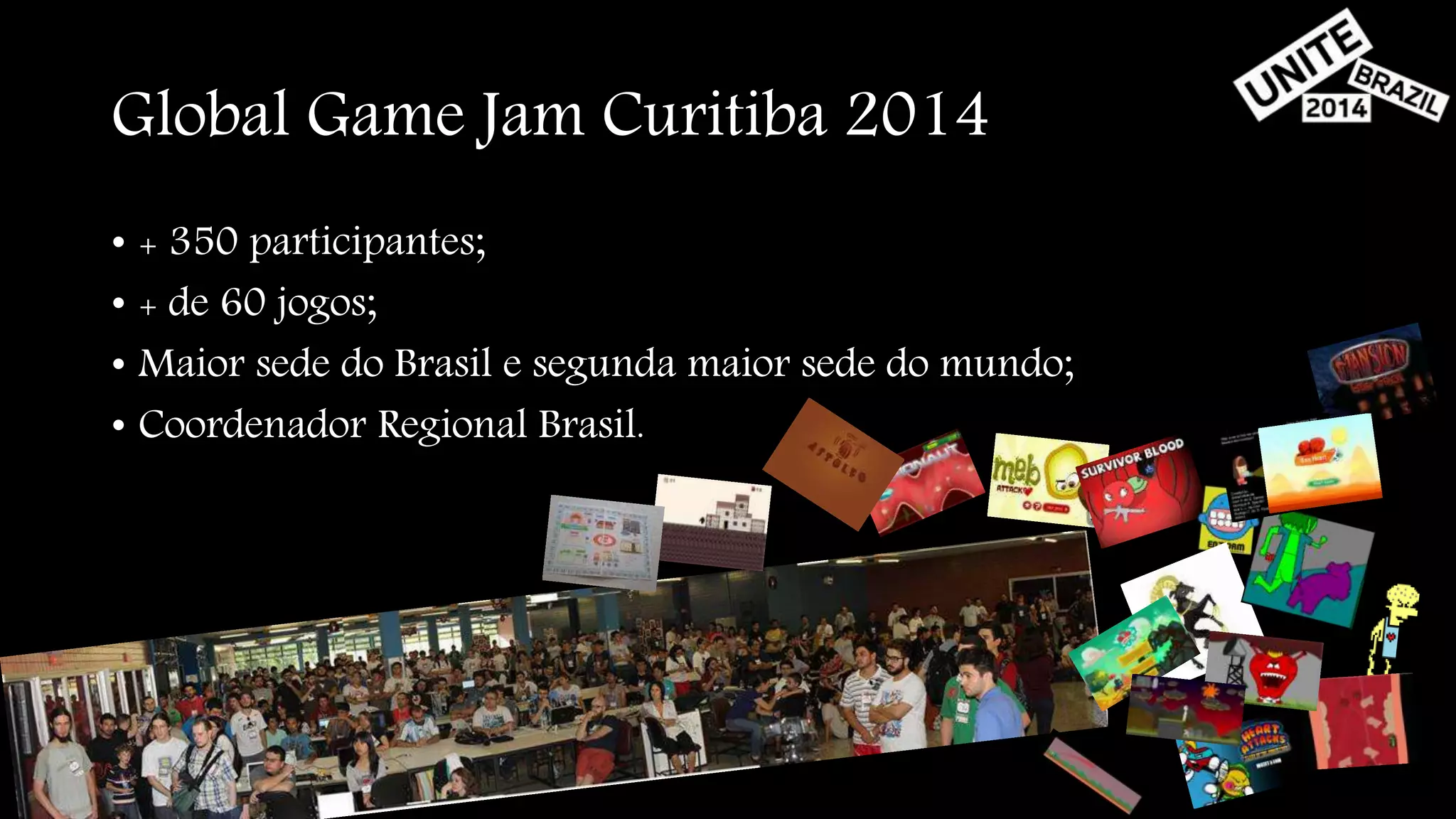 Global Game Jam Curitiba 2014 
• + 350 participantes; 
• + de 60 jogos; 
• Maior sede do Brasil e segunda maior sede do mundo; 
• Coordenador Regional Brasil. 
 