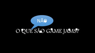 NÃO 
O QUE SÃO GAME JAMS? 
 