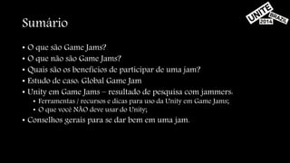 Sumário 
• O que são Game Jams? 
• O que não são Game Jams? 
• Quais são os benefícios de participar de uma jam? 
• Estudo de caso: Global Game Jam 
• Unity em Game Jams – resultado de pesquisa com jammers: 
• Ferramentas / recursos e dicas para uso da Unity em Game Jams; 
• O que você NÃO deve usar do Unity; 
• Conselhos gerais para se dar bem em uma jam. 
 