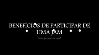 BENEFÍCIOS DE PARTICIPAR DE 
UMA JAM 
Serve pra que mesmo? 
 