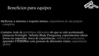 Benefícios para equipes 
Melhorar a sintonia e respeito mútuo, experiência de um projeto 
completo, 
Contatos, teste de protótipos diferentes do que se está acostumado 
(Amnesia Fortnight / Infinity Blade Dungeons), experimentar ideias 
novas ou esquisitas, troca de experiências, vitórias em concursos, 
aprender a trabalhar com pessoas de diferentes visões, experiência 
global 
 