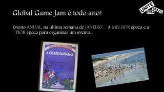 Global Game Jam é todo ano! 
Evento ANUAL, na última semana de JANEIRO... A MELHOR época e a 
PIOR época para organizar um evento... 
 