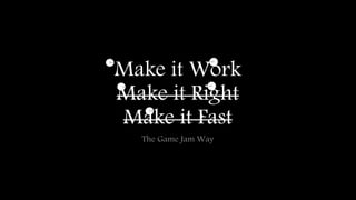 Make it Work 
Make it Right 
Make it Fast 
The Game Jam Way 
 