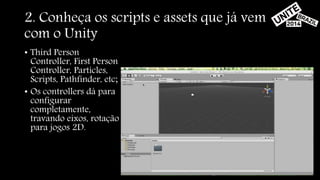2. Conheça os scripts e assets que já vem 
com o Unity 
• Third Person 
Controller, First Person 
Controller, Particles, 
Scripts, Pathfinder, etc; 
• Os controllers dá para 
configurar 
completamente, 
travando eixos, rotação 
para jogos 2D. 
 