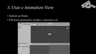 3. Usar o Animation View 
• Similar ao Flash; 
• Útil para animações simples, cutscenes, etc. 
 