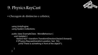 9. Physics.RayCast 
• Checagem de distâncias e colisões; 
using UnityEngine; 
using System.Collections; 
public class ExampleClass : MonoBehaviour { 
void Update() { 
Vector3 fwd = transform.TransformDirection(Vector3.forward); 
if (Physics.Raycast(transform.position, fwd, 10)) 
print("There is something in front of the object!"); 
} 
} 
 