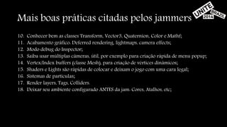 Mais boas práticas citadas pelos jammers 
10. Conhecer bem as classes Transform, Vector3, Quaternion, Color e Mathf; 
11. Acabamento gráfico: Deferred rendering, lightmaps, camera effects; 
12. Modo debug do Inspector; 
13. Saiba usar múltiplas câmeras, útil, por exemplo para criação rápida de menu popup; 
14. Vertex/Index buffers (classe Mesh), para criação de vértices dinâmicos; 
15. Shaders e Lights são rápidas de colocar e deixam o jogo com uma cara legal; 
16. Sistemas de partículas; 
17. Render layers, Tags, Colliders. 
18. Deixar seu ambiente configurado ANTES da jam: Cores, Atalhos, etc; 
 