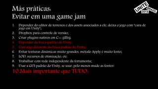 Más práticas: 
Evitar em uma game jam 
1. Depender do editor de terrenos e dos assets associados a ele, deixa o jogo com "cara de 
jogo em Unity"; 
2. Dropbox para controle de versão; 
3. Criar plugins nativos em C++ (dlls); 
4. Depender da física padrão do Unity; 
5. Usar algo diferente da física padrão do Unity; 
6. Evitar texturas dinâmicas muito grandes, método Apply é muito lento; 
7. LOD, recursos de otimização, etc. 
8. Trabalhar com rede independente da ferramenta; 
9. Usar a GUI padrão do Unity, se usar, pelo menos mude as fontes! 
10.Mais importante que TUDO: 
 
