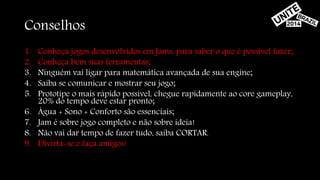 Conselhos 
1. Conheça jogos desenvolvidos em Jams, para saber o que é possível fazer; 
2. Conheça bem suas ferramentas; 
3. Ninguém vai ligar para matemática avançada de sua engine; 
4. Saiba se comunicar e mostrar seu jogo; 
5. Prototipe o mais rápido possível, chegue rapidamente ao core gameplay, 
20% do tempo deve estar pronto; 
6. Água + Sono + Conforto são essenciais; 
7. Jam é sobre jogo completo e não sobre ideia! 
8. Não vai dar tempo de fazer tudo, saiba CORTAR. 
9. Divirta-se e faça amigos! 
 