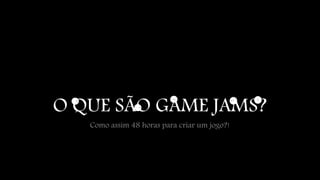 O QUE SÃO GAME JAMS? 
Como assim 48 horas para criar um jogo?! 
 