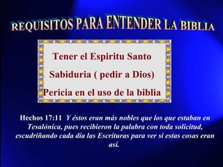 REQUISITOS PARA ENTENDER LA BIBLIA Tener el Espiritu Santo Sabiduria ( pedir a Dios) Pericia en el uso de la biblia Hechos 17:11  Y éstos eran más nobles que los que estaban en Tesalónica, pues recibieron la palabra con toda solicitud, escudriñando cada día las Escrituras para ver si estas cosas eran así.   