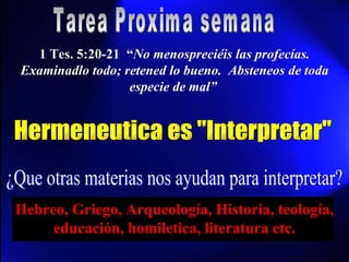 1 Tes. 5:20-21  “ No menospreciéis las profecías. Examinadlo todo; retened lo bueno.  Absteneos de toda especie de mal”   Tarea Proxima semana Hermeneutica es "Interpretar" ¿Que otras materias nos ayudan para interpretar? Hebreo, Griego, Arqueología, Historia, teología, educación, homiletica, literatura etc. 