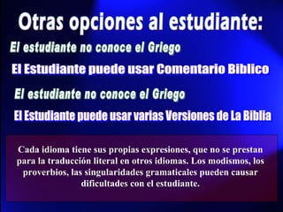 Otras opciones al estudiante: El estudiante no conoce el Griego El Estudiante puede usar Comentario Biblico El estudiante no conoce el Griego El Estudiante puede usar varias Versiones de La Biblia Cada idioma tiene sus propias expresiones, que no se prestan para la traducción literal en otros idiomas. Los modismos, los proverbios, las singularidades gramaticales pueden causar dificultades con el estudiante. 