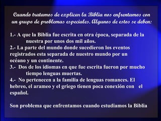 Cuando tratamos de explicar la Biblia nos enfrentamos con un grupo de problemas especiales. Algunos de estos se deben: 1.- A que la Biblia fue escrita en otra época, separada de la  nuestra por unos dos mil años.  2.- La parte del mundo donde sucedieron los eventos  registrados esta separada de nuestro mundo por un  océano y un continente. 3.-  Dos de los idiomas en que fue escrita fueron por mucho  tiempo lenguas muertas. 4.-  No pertenecen a la familia de lenguas romances. El  hebreo, el arameo y el griego tienen poca conexión con  el español. Son problema que enfrentamos cuando estudiamos la Biblia 