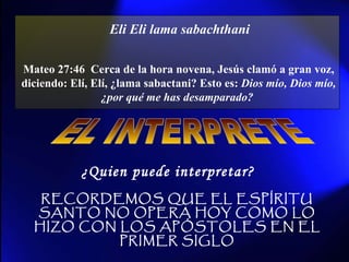Eli Eli lama sabachthani   Mateo 27:46  Cerca de la hora novena, Jesús clamó a gran voz, diciendo: Elí, Elí, ¿lama sabactani? Esto es:  Dios mío, Dios mío, ¿por qué me has desamparado?   EL INTERPRETE ¿Quien puede interpretar? RECORDEMOS QUE EL ESPÍRITU SANTO NO OPERA HOY COMO LO HIZO CON LOS APÓSTOLES EN EL PRIMER SIGLO 