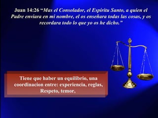 Juan 14:26 “ Mas el Consolador, el Espíritu Santo, a quien el Padre enviara en mi nombre, el os enseñara todas las cosas, y os recordara todo lo que yo os he dicho.” Tiene que haber un equilibrio, una coordinacion entre: experiencia, reglas, Respeto, temor,  