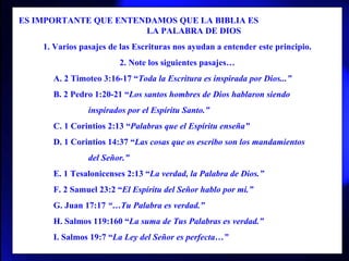 ES IMPORTANTE QUE ENTENDAMOS QUE LA BIBLIA ES  LA PALABRA DE DIOS 1. Varios pasajes de las Escrituras nos ayudan a entender este principio. 2. Note los siguientes pasajes… A. 2 Timoteo 3:16-17 “ Toda la Escritura es inspirada por Dios...” B. 2 Pedro 1:20-21 “ Los santos hombres de Dios hablaron siendo inspirados por el Espíritu Santo.” C. 1 Corintios 2:13 “ Palabras que el Espíritu enseña” D. 1 Corintios 14:37 “ Las cosas que os escribo son los mandamientos del Señor.” E. 1 Tesalonicenses 2:13 “ La verdad, la Palabra de Dios.” F. 2 Samuel 23:2 “ El Espíritu del Señor hablo por mi.” G. Juan 17:17  “…Tu Palabra es verdad.” H. Salmos 119:160 “ La suma de Tus Palabras es verdad.” I. Salmos 19:7 “ La Ley del Señor es perfecta…” 