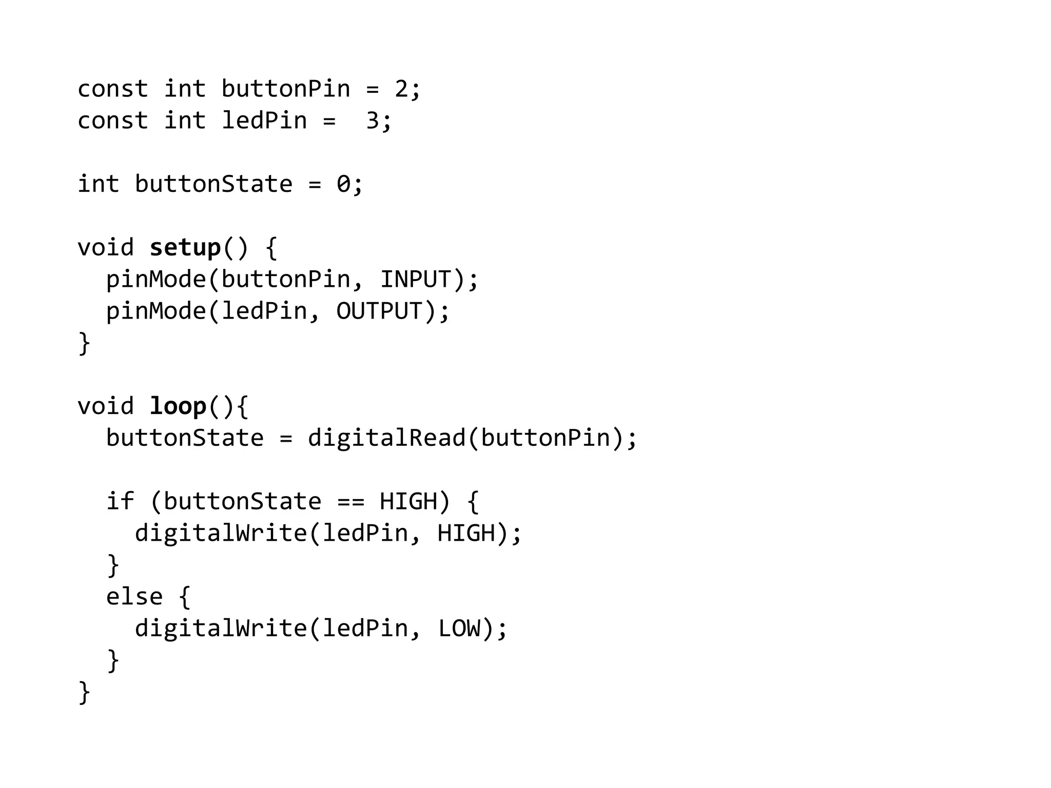 const int buttonPin = 2;
const int ledPin = 3;
int buttonState = 0;
void setup() {
pinMode(buttonPin, INPUT);
pinMode(ledPin, OUTPUT);
}
void loop(){
buttonState = digitalRead(buttonPin);
if (buttonState == HIGH) {
digitalWrite(ledPin, HIGH);
}
else {
digitalWrite(ledPin, LOW);
}
}
 