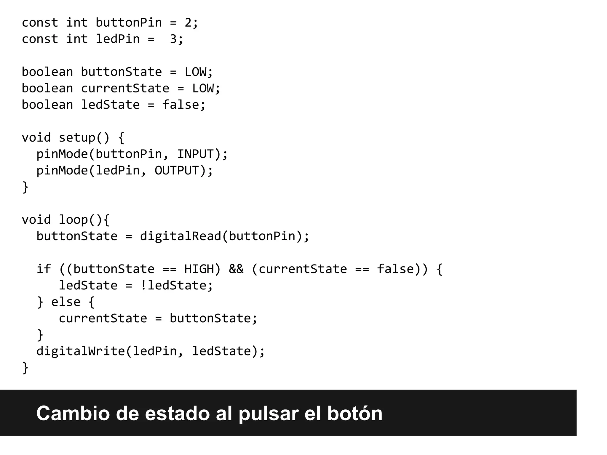 Cambio de estado al pulsar el botón
const int buttonPin = 2;
const int ledPin = 3;
boolean buttonState = LOW;
boolean currentState = LOW;
boolean ledState = false;
void setup() {
pinMode(buttonPin, INPUT);
pinMode(ledPin, OUTPUT);
}
void loop(){
buttonState = digitalRead(buttonPin);
if ((buttonState == HIGH) && (currentState == false)) {
ledState = !ledState;
} else {
currentState = buttonState;
}
digitalWrite(ledPin, ledState);
}
 