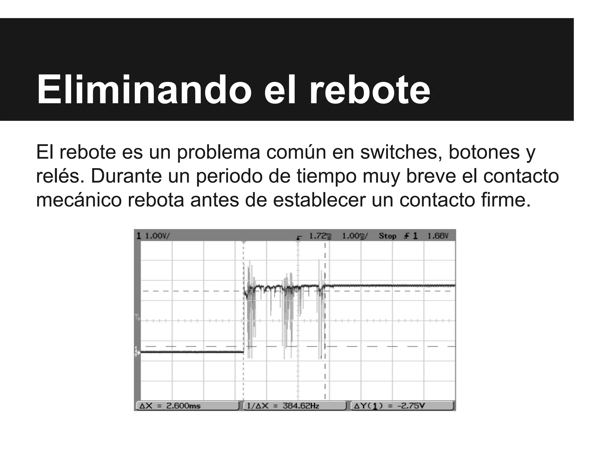Eliminando el rebote
El rebote es un problema común en switches, botones y
relés. Durante un periodo de tiempo muy breve el contacto
mecánico rebota antes de establecer un contacto firme.
 