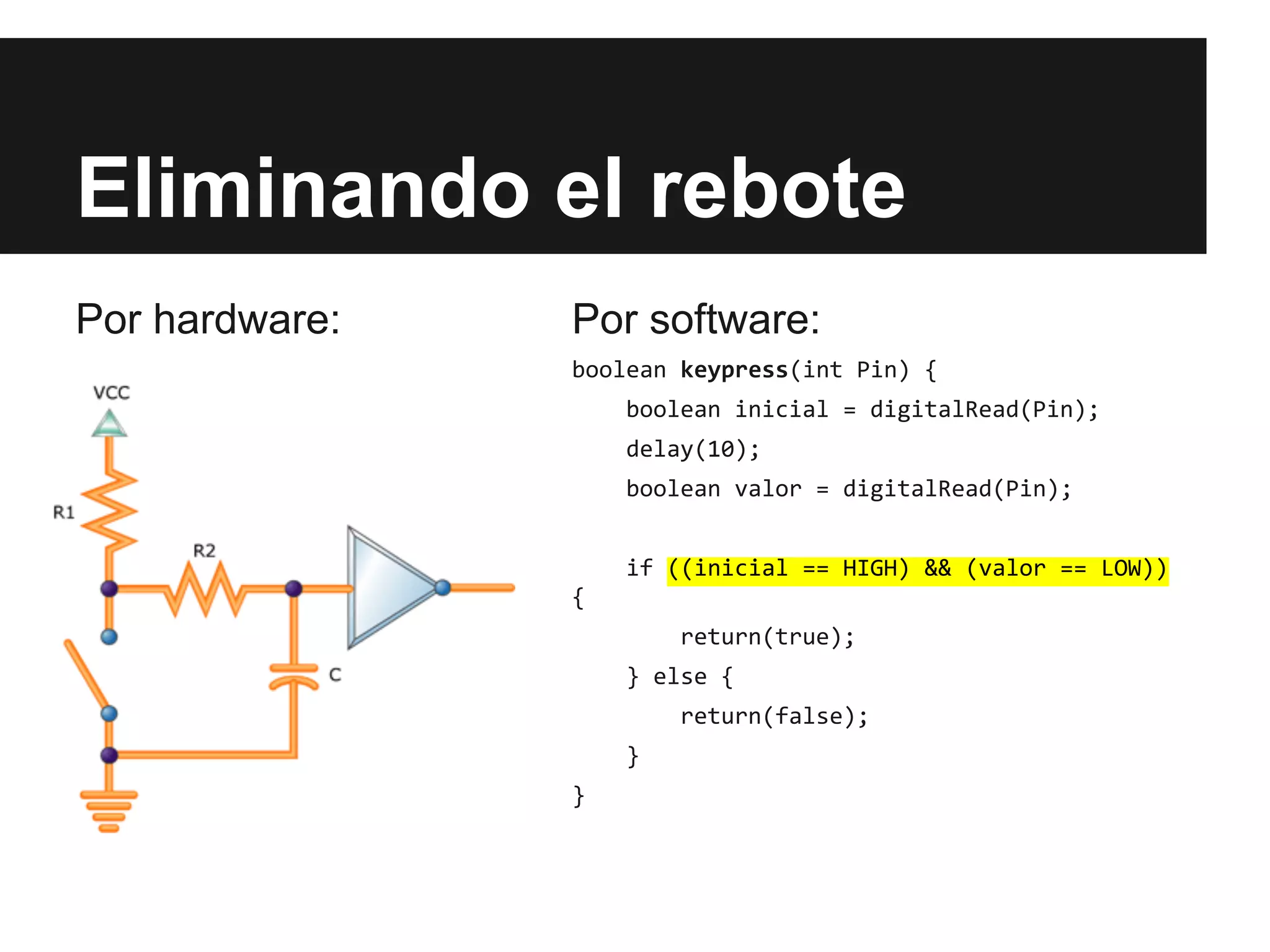 Eliminando el rebote
Por hardware: Por software:
boolean keypress(int Pin) {
boolean inicial = digitalRead(Pin);
delay(10);
boolean valor = digitalRead(Pin);
if ((inicial == HIGH) && (valor == LOW))
{
return(true);
} else {
return(false);
}
}
 