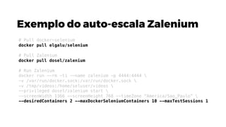 Exemplo do auto-escala Zalenium
# Pull docker-selenium
docker pull elgalu/selenium
# Pull Zalenium
docker pull dosel/zalenium
# Run Zalenium
docker run --rm -ti --name zalenium -p 4444:4444 
-v /var/run/docker.sock:/var/run/docker.sock 
-v /tmp/videos:/home/seluser/videos 
--privileged dosel/zalenium start 
--screenWidth 1366 --screenHeight 768 --timeZone "America/Sao_Paulo” 
--desiredContainers 2 --maxDockerSeleniumContainers 10 --maxTestSessions 1
 