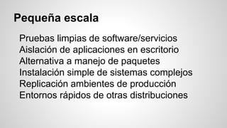 Pequeña escala
Pruebas limpias de software/servicios
Aislación de aplicaciones en escritorio
Alternativa a manejo de paquetes
Instalación simple de sistemas complejos
Replicación ambientes de producción
Entornos rápidos de otras distribuciones
 