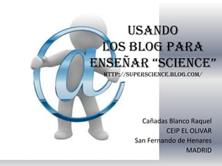 USANDO
  LOS BLOG PARA
ENSEÑAR “SCIENCE”
 http://superscience.blog.com/




            Cañadas Blanco Raquel
                    CEIP EL OLIVAR
          San Fernando de Henares
                          MADRID
 