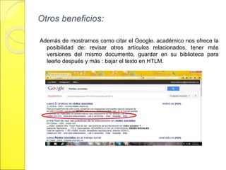 Otros beneficios: 
Además de mostrarnos como citar el Google. académico nos ofrece la 
posibilidad de: revisar otros artículos relacionados, tener más 
versiones del mismo documento, guardar en su biblioteca para 
leerlo después y más : bajar el texto en HTLM. 
 