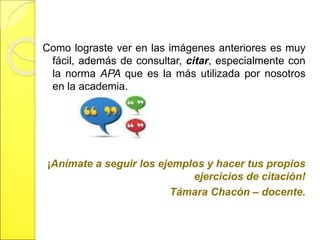 Como lograste ver en las imágenes anteriores es muy 
fácil, además de consultar, citar, especialmente con 
la norma APA que es la más utilizada por nosotros 
en la academia. 
¡Anímate a seguir los ejemplos y hacer tus propios 
ejercicios de citación! 
Támara Chacón – docente. 
